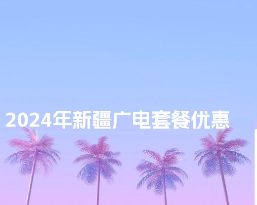 2024年新疆广电套餐优惠