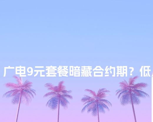 广电9元套餐暗藏合约期？低月租用户必看自动续费关闭教程