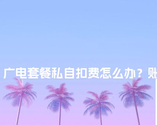 广电套餐私自扣费怎么办？账单异议申诉模板，附赔偿话术