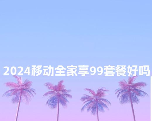 2024移动全家享99套餐好吗